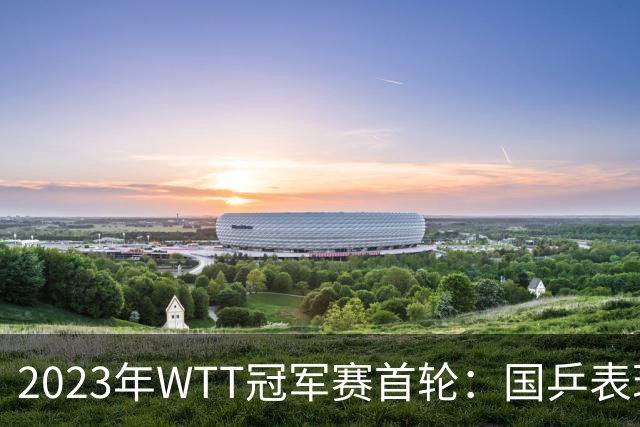 2023年WTT冠军赛首轮：国乒表现分析与关键战况回顾